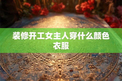 装修开工女主人穿什么颜色衣服 装修开工女主人穿什么颜色衣服