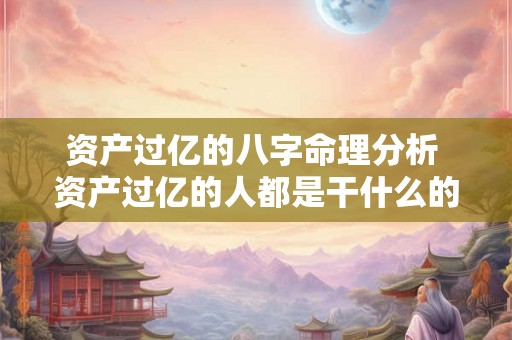 资产过亿的八字命理分析 资产过亿的人都是干什么的 资产过亿的八字命理分析 资产过亿的人都是干什么的