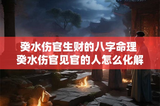 癸水伤官生财的八字命理 癸水伤官见官的人怎么化解 癸水伤官生财的八字命理 癸水伤官见官的人怎么化解