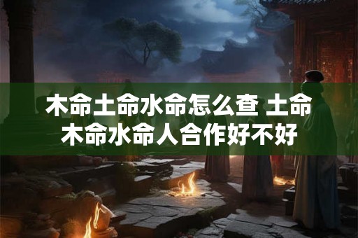 木命土命水命怎么查 土命木命水命人合作好不好 木命土命水命怎么查 土命木命水命人合作好不好