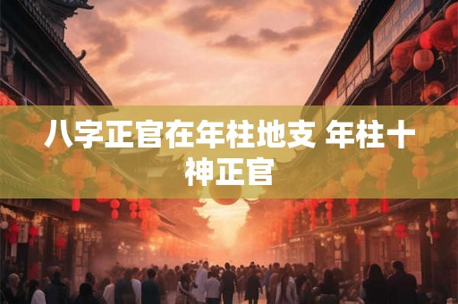 八字正官在年柱地支 年柱十神正官 八字正官在年柱地支 年柱十神正官