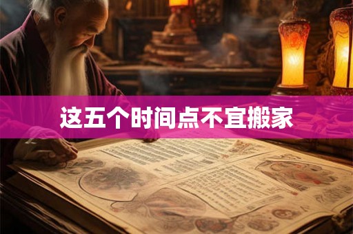 这五个时间点不宜搬家 这五个时间点不宜搬家