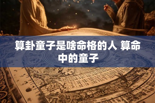 算卦童子是啥命格的人 算命中的童子 算卦童子是啥命格的人 算命中的童子