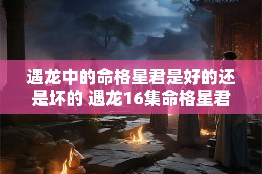 遇龙中的命格星君是好的还是坏的 遇龙16集命格星君在第几集 遇龙中的命格星君是好的还是坏的 遇龙16集命格星君在第几集