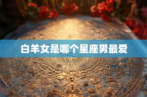 白羊女是哪个星座男最爱 白羊女是哪个星座男最爱