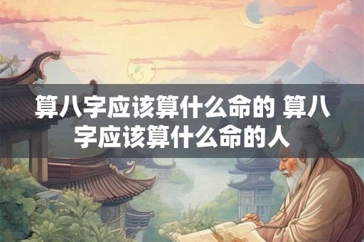算八字应该算什么命的 算八字应该算什么命的人