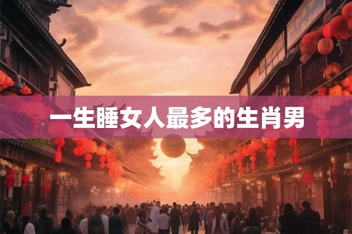 一生睡女人最多的生肖男 一生睡女人最多的生肖男