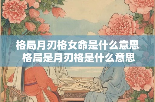 格局月刃格女命是什么意思 格局是月刃格是什么意思
