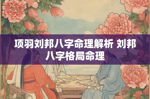 项羽刘邦八字命理解析 刘邦八字格局命理 项羽刘邦八字命理解析 刘邦八字格局命理