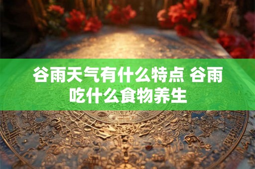 谷雨天气有什么特点 谷雨吃什么食物养生 谷雨天气有什么特点 谷雨吃什么食物养生
