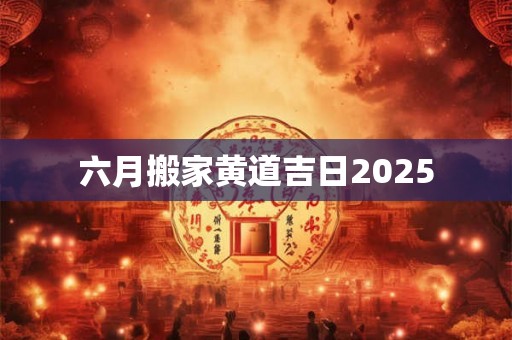 六月搬家黄道吉日2025 六月搬家黄道吉日2025