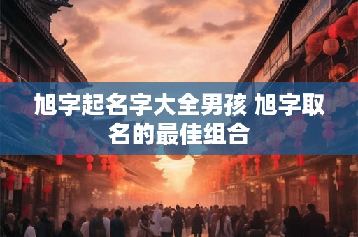 旭字起名字大全男孩 旭字取名的最佳组合 旭字起名字大全男孩 旭字取名的最佳组合