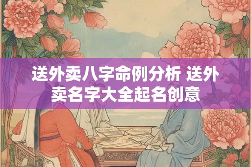 送外卖八字命例分析 送外卖名字大全起名创意 送外卖八字命例分析 送外卖名字大全起名创意