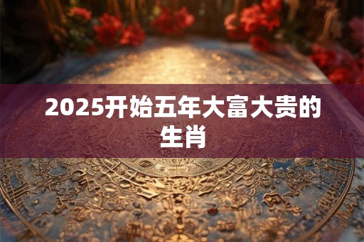 2025开始五年大富大贵的生肖 2025开始五年大富大贵的生肖