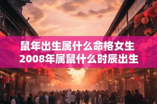鼠年出生属什么命格女生 2008年属鼠什么时辰出生好 鼠年出生属什么命格女生 2008年属鼠什么时辰出生好