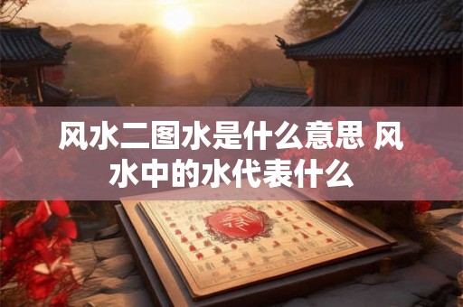 风水二图水是什么意思 风水中的水代表什么
