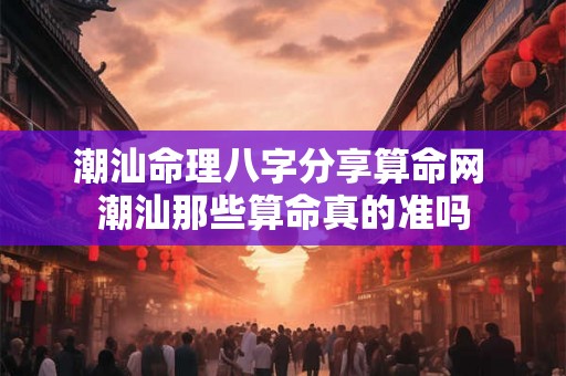 潮汕命理八字分享算命网 潮汕那些算命真的准吗