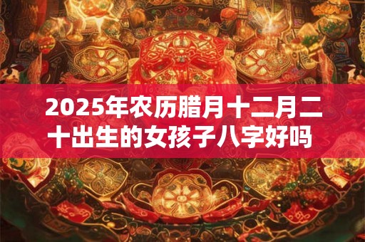 2025年农历腊月十二月二十出生的女孩子八字好吗 是什么命