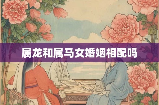 属龙和属马女婚姻相配吗 属龙和属马女婚姻相配吗