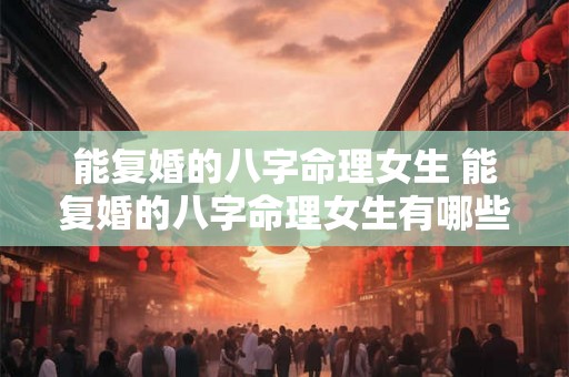 能复婚的八字命理女生 能复婚的八字命理女生有哪些 能复婚的八字命理女生 能复婚的八字命理女生有哪些