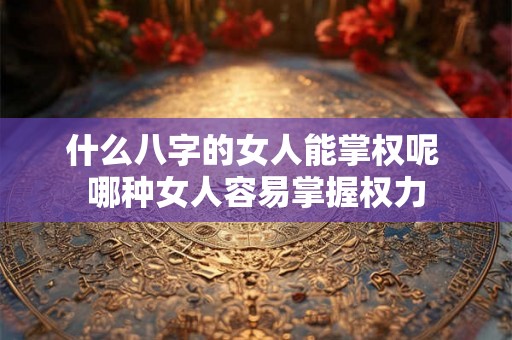 什么八字的女人能掌权呢 哪种女人容易掌握权力 什么八字的女人能掌权呢 哪种女人容易掌握权力