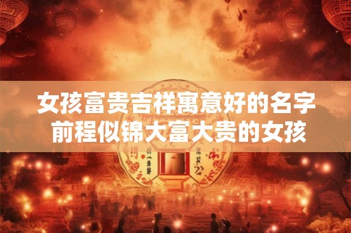 女孩富贵吉祥寓意好的名字 前程似锦大富大贵的女孩名 女孩富贵吉祥寓意好的名字 前程似锦大富大贵的女孩名
