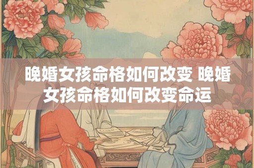 晚婚女孩命格如何改变 晚婚女孩命格如何改变命运 晚婚女孩命格如何改变 晚婚女孩命格如何改变命运