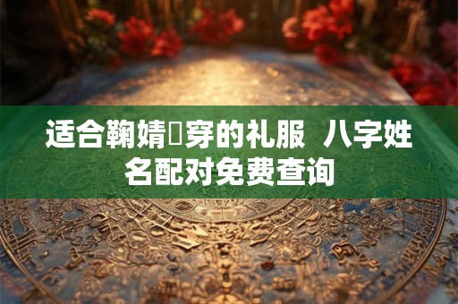 适合鞠婧祎穿的礼服 八字姓名配对免费查询 适合鞠婧祎穿的礼服 八字姓名配对免费查询
