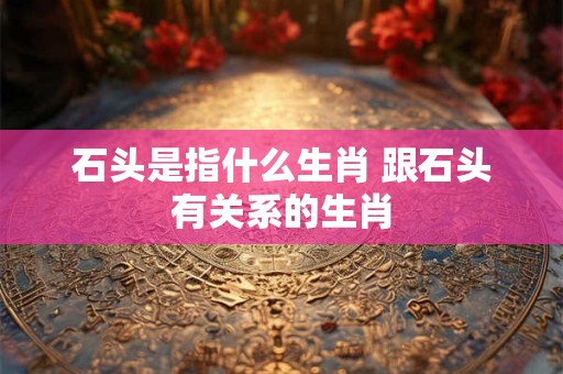 石头是指什么生肖 跟石头有关系的生肖 石头是指什么生肖 跟石头有关系的生肖