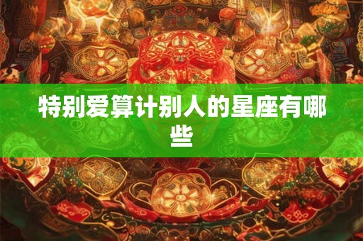 特别爱算计别人的星座有哪些 特别爱算计别人的星座有哪些