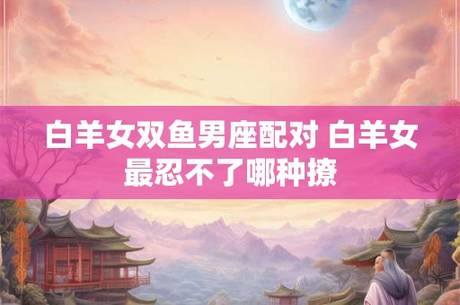 白羊女双鱼男座配对 白羊女最忍不了哪种撩 白羊女双鱼男座配对 白羊女最忍不了哪种撩