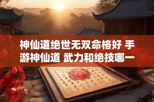 神仙道绝世无双命格好 手游神仙道 武力和绝技哪一个重要 神仙道绝世无双命格好 手游神仙道 武力和绝技哪一个重要