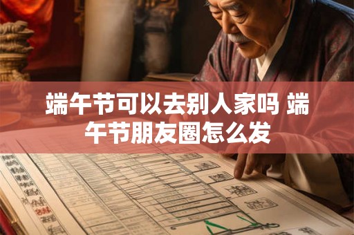 端午节可以去别人家吗 端午节朋友圈怎么发 端午节可以去别人家吗 端午节朋友圈怎么发