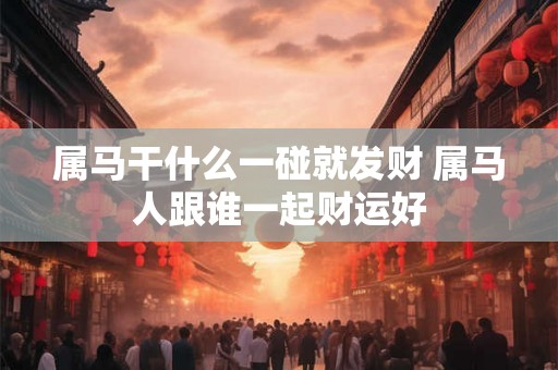 属马干什么一碰就发财 属马人跟谁一起财运好 属马干什么一碰就发财 属马人跟谁一起财运好