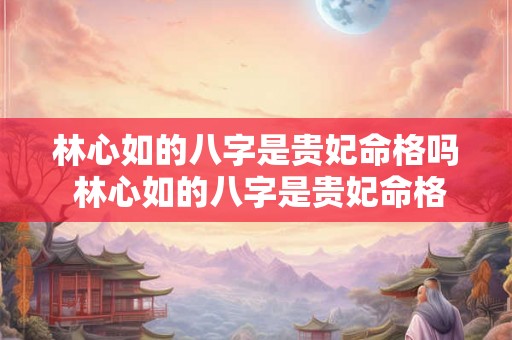 林心如的八字是贵妃命格吗 林心如的八字是贵妃命格吗为什么 林心如的八字是贵妃命格吗 林心如的八字是贵妃命格吗为什么