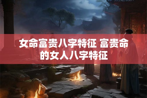 女命富贵八字特征 富贵命的女人八字特征