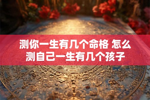 测你一生有几个命格 怎么测自己一生有几个孩子 测你一生有几个命格 怎么测自己一生有几个孩子