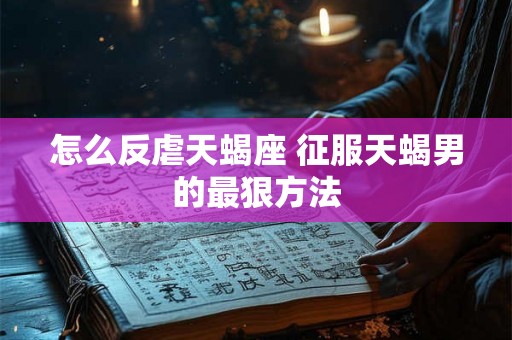 怎么反虐天蝎座 征服天蝎男的最狠方法 怎么反虐天蝎座 征服天蝎男的最狠方法