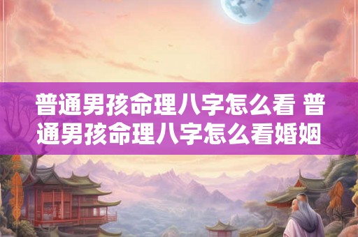 普通男孩命理八字怎么看 普通男孩命理八字怎么看婚姻 普通男孩命理八字怎么看 普通男孩命理八字怎么看婚姻