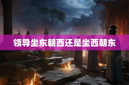 领导坐东朝西还是坐西朝东 领导坐东朝西还是坐西朝东