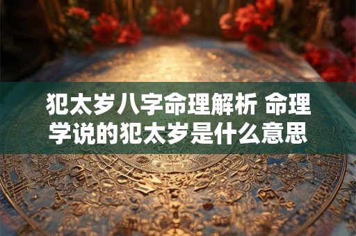 犯太岁八字命理解析 命理学说的犯太岁是什么意思 犯太岁八字命理解析 命理学说的犯太岁是什么意思