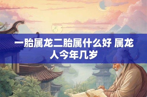 一胎属龙二胎属什么好 属龙人今年几岁 一胎属龙二胎属什么好 属龙人今年几岁