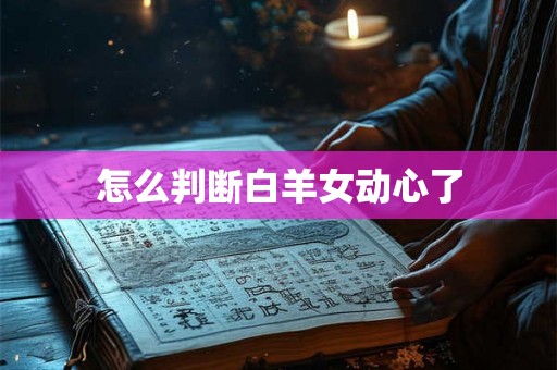 怎么判断白羊女动心了 怎么判断白羊女动心了