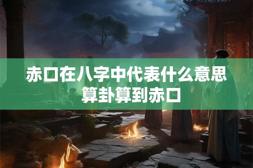 赤口在八字中代表什么意思 算卦算到赤口 赤口在八字中代表什么意思 算卦算到赤口