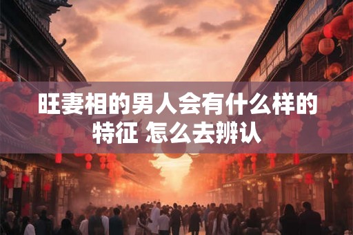 旺妻相的男人会有什么样的特征 怎么去辨认 旺妻相的男人会有什么样的特征 怎么去辨认