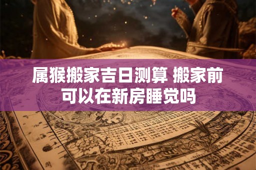 属猴搬家吉日测算 搬家前可以在新房睡觉吗 属猴搬家吉日测算 搬家前可以在新房睡觉吗