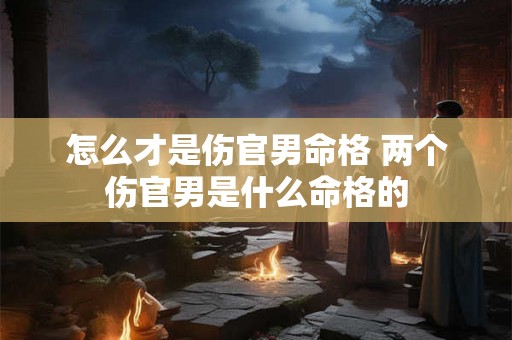 怎么才是伤官男命格 两个伤官男是什么命格的 怎么才是伤官男命格 两个伤官男是什么命格的