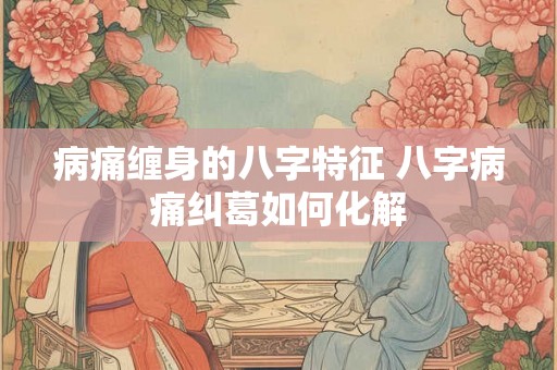 病痛缠身的八字特征 八字病痛纠葛如何化解 病痛缠身的八字特征 八字病痛纠葛如何化解
