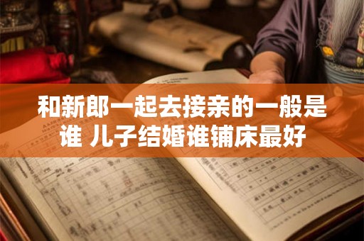 和新郎一起去接亲的一般是谁 儿子结婚谁铺床最好 和新郎一起去接亲的一般是谁 儿子结婚谁铺床最好