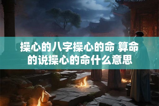 操心的八字操心的命 算命的说操心的命什么意思 操心的八字操心的命 算命的说操心的命什么意思